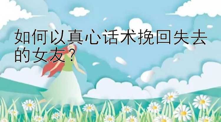 如何以真心话术挽回失去的女友？