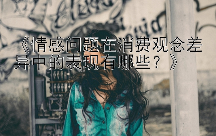 《情感问题在消费观念差异中的表现有哪些？》