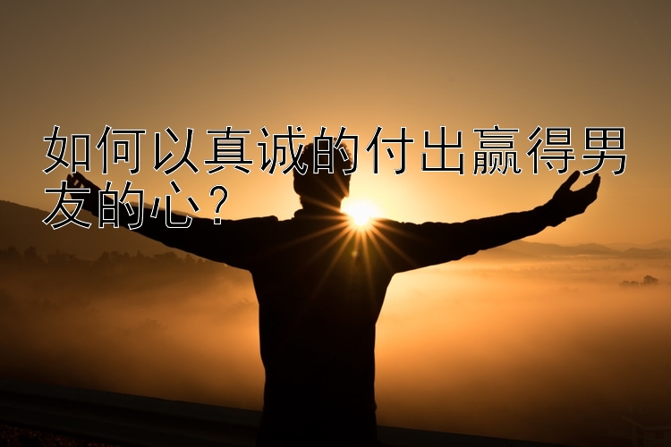 如何以真诚的付出赢得男友的心？