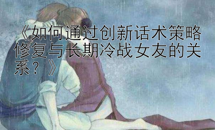 《如何通过创新话术策略修复与长期冷战女友的关系？》