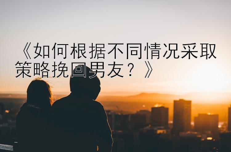 《如何根据不同情况采取策略挽回男友？》