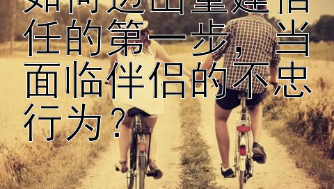 如何迈出重建信任的第一步，当面临伴侣的不忠行为？