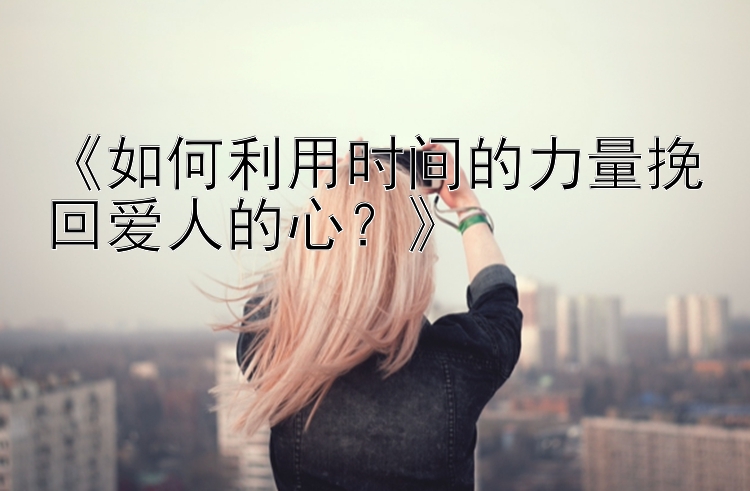 《如何利用时间的力量挽回爱人的心？》