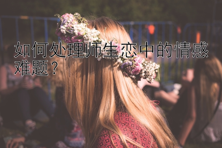 如何处理师生恋中的情感难题？