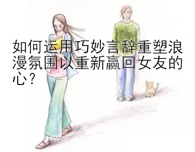 如何运用巧妙言辞重塑浪漫氛围以重新赢回女友的心？