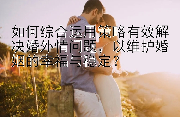 如何综合运用策略有效解决婚外情问题，以维护婚姻的幸福与稳定？