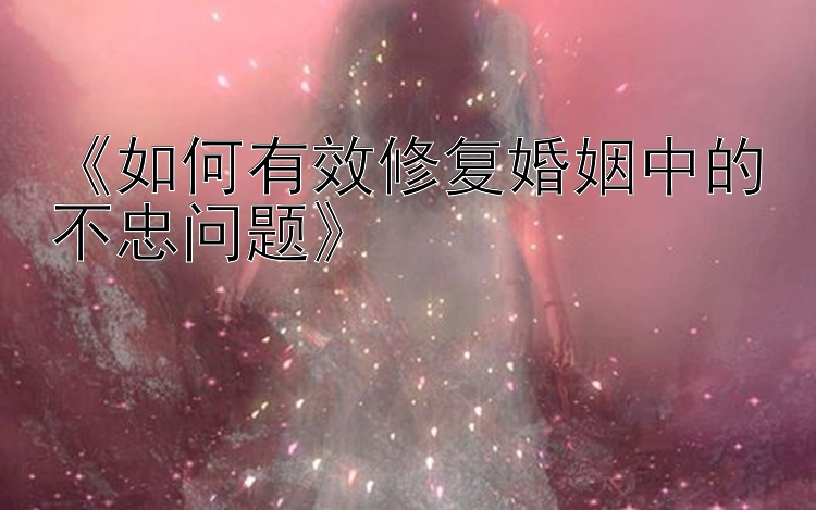 《如何有效修复婚姻中的不忠问题》