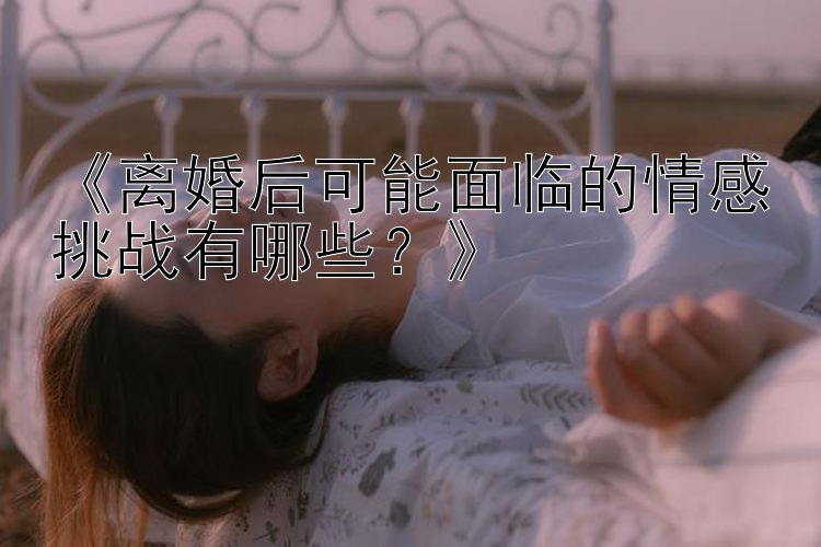 《离婚后可能面临的情感挑战有哪些？》