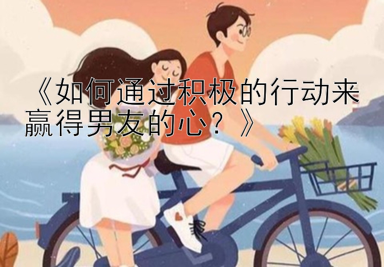 《如何通过积极的行动来赢得男友的心？》