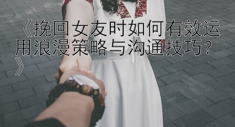 《挽回女友时如何有效运用浪漫策略与沟通技巧？》