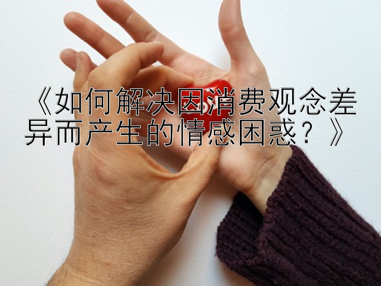 《如何解决因消费观念差异而产生的情感困惑？》