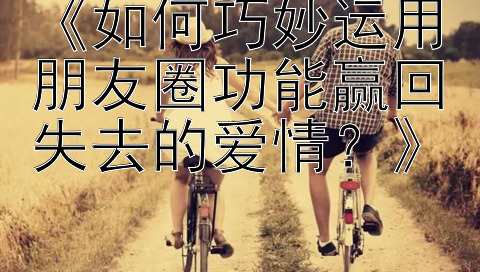 《如何巧妙运用朋友圈功能赢回失去的爱情？》