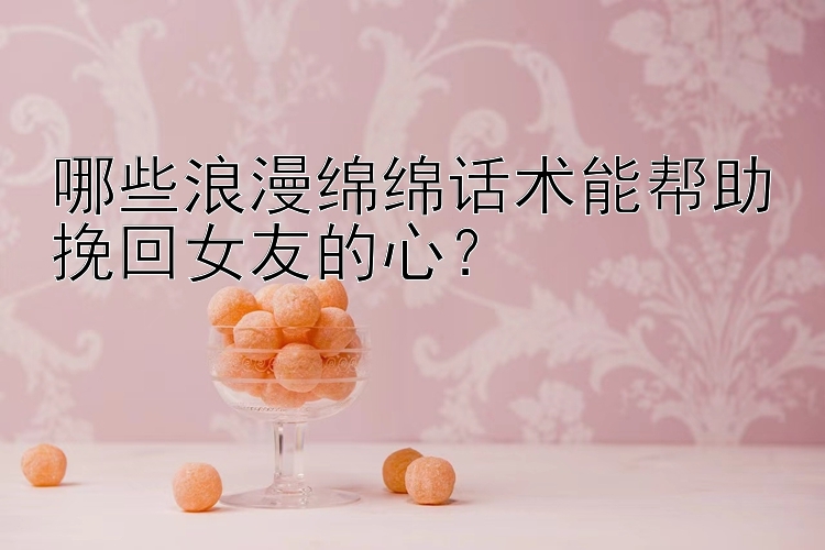 哪些浪漫绵绵话术能帮助挽回女友的心？