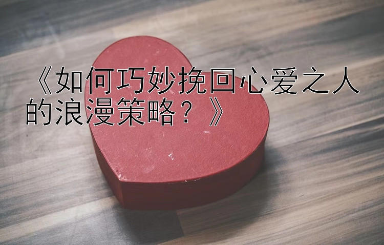 《如何巧妙挽回心爱之人的浪漫策略？》