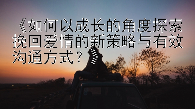 《如何以成长的角度探索挽回爱情的新策略与有效沟通方式？》