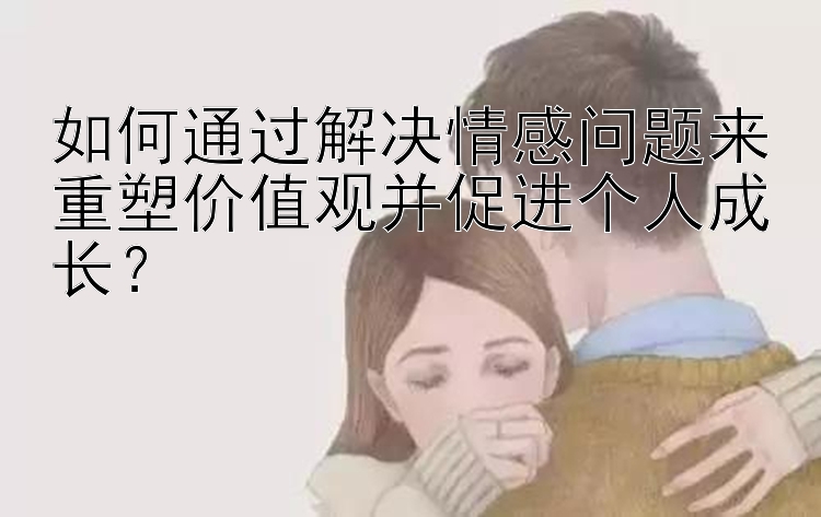 如何通过解决情感问题来重塑价值观并促进个人成长？