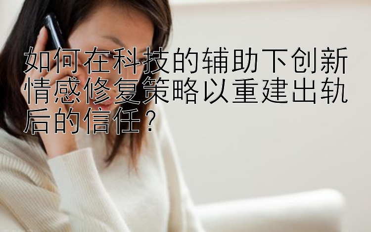 如何在科技的辅助下创新情感修复策略以重建出轨后的信任？