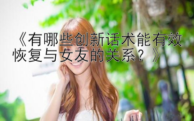 《有哪些创新话术能有效恢复与女友的关系？》