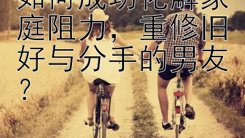 如何成功化解家庭阻力，重修旧好与分手的男友？