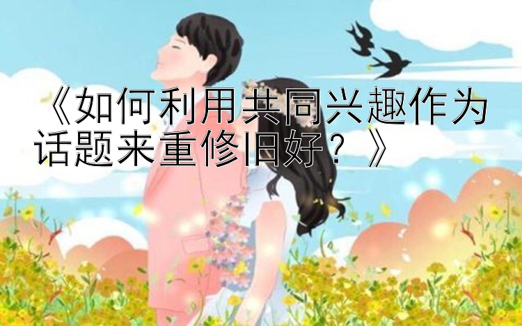 《如何利用共同兴趣作为话题来重修旧好？》