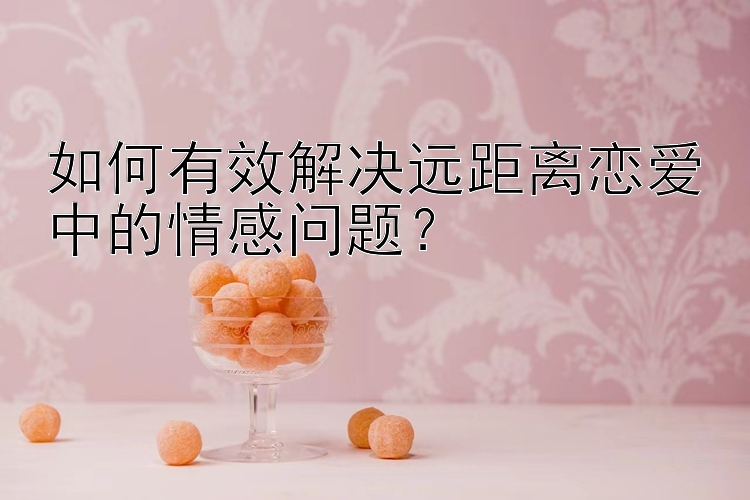 如何有效解决远距离恋爱中的情感问题？