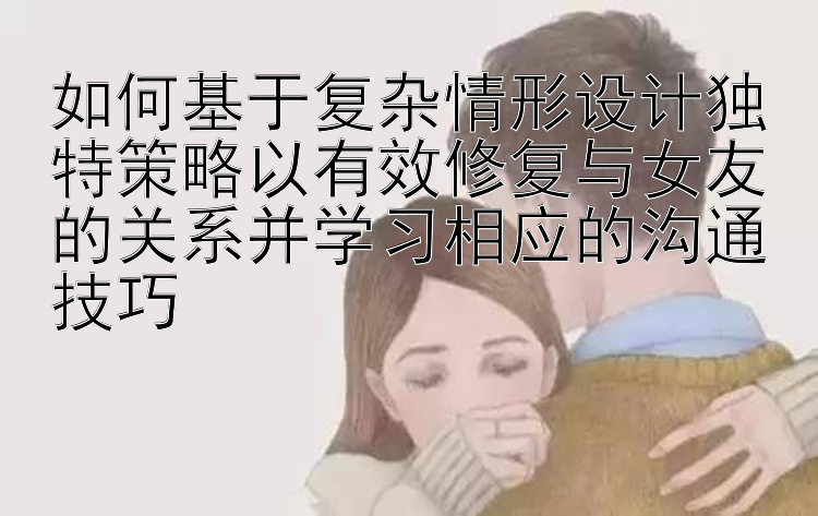 如何基于复杂情形设计独特策略以有效修复与女友的关系并学习相应的沟通技巧