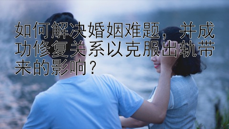 如何解决婚姻难题，并成功修复关系以克服出轨带来的影响？