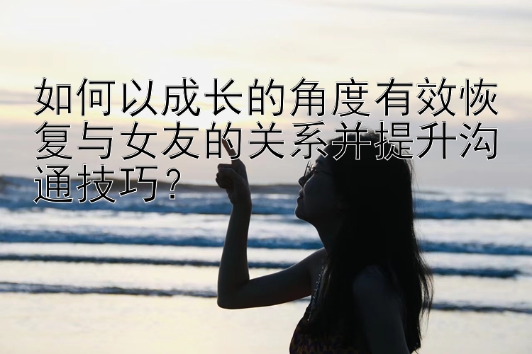 如何以成长的角度有效恢复与女友的关系并提升沟通技巧？