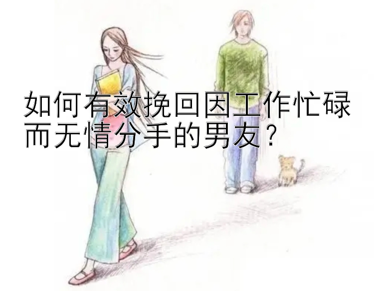 如何有效挽回因工作忙碌而无情分手的男友？