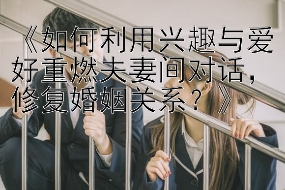 《如何利用兴趣与爱好重燃夫妻间对话，修复婚姻关系？》