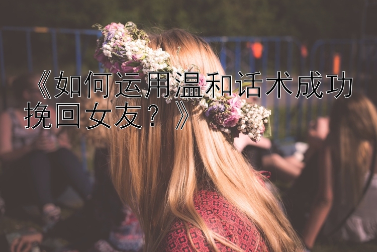 《如何运用温和话术成功挽回女友？》