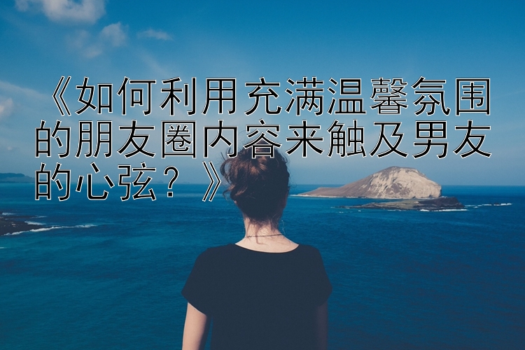 《如何利用充满温馨氛围的朋友圈内容来触及男友的心弦？》