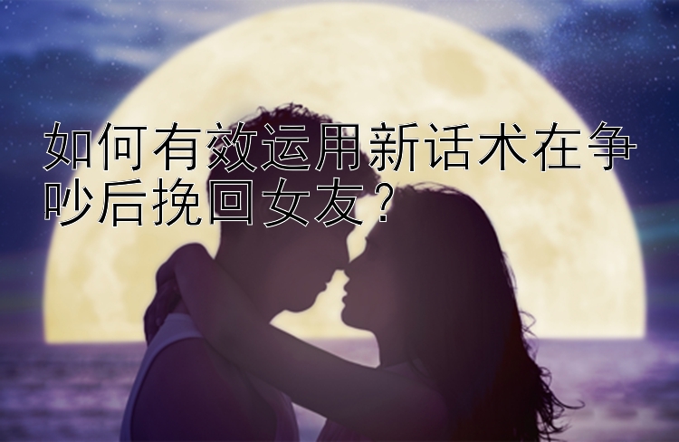 如何有效运用新话术在争吵后挽回女友？