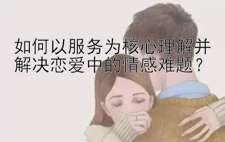 如何以服务为核心理解并解决恋爱中的情感难题？