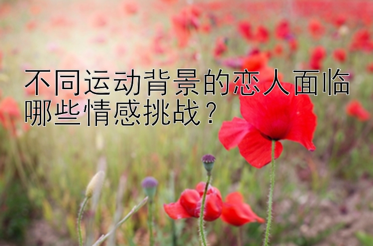 不同运动背景的恋人面临哪些情感挑战？