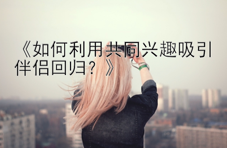 《如何利用共同兴趣吸引伴侣回归？》