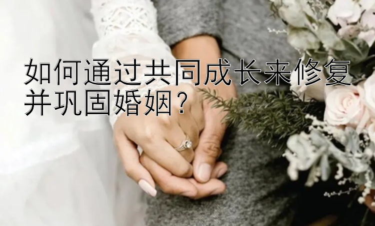 如何通过共同成长来修复并巩固婚姻？