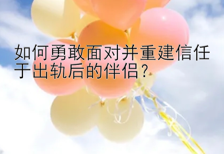 如何勇敢面对并重建信任于出轨后的伴侣？