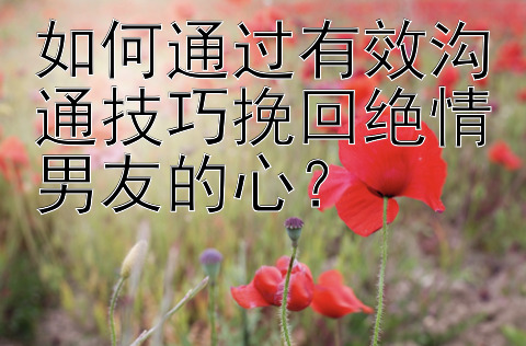 如何通过有效沟通技巧挽回绝情男友的心？