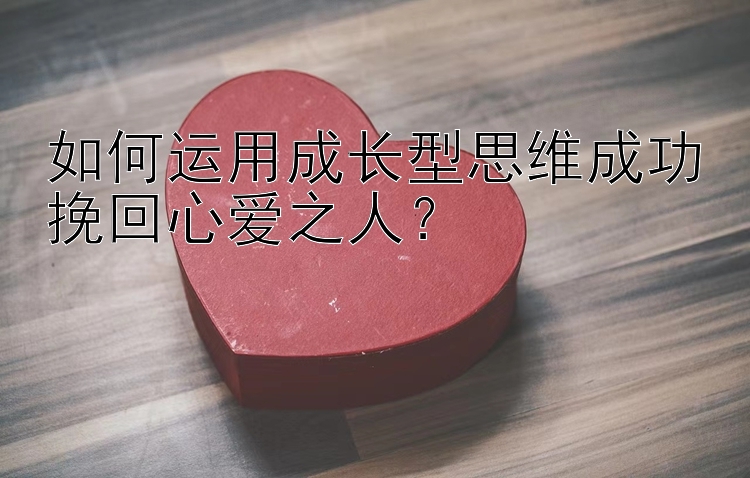 如何运用成长型思维成功挽回心爱之人？