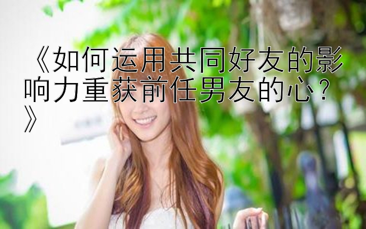 《如何运用共同好友的影响力重获前任男友的心？》