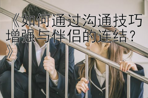 《如何通过沟通技巧增强与伴侣的连结？》