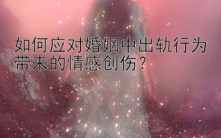 如何应对婚姻中出轨行为带来的情感创伤？