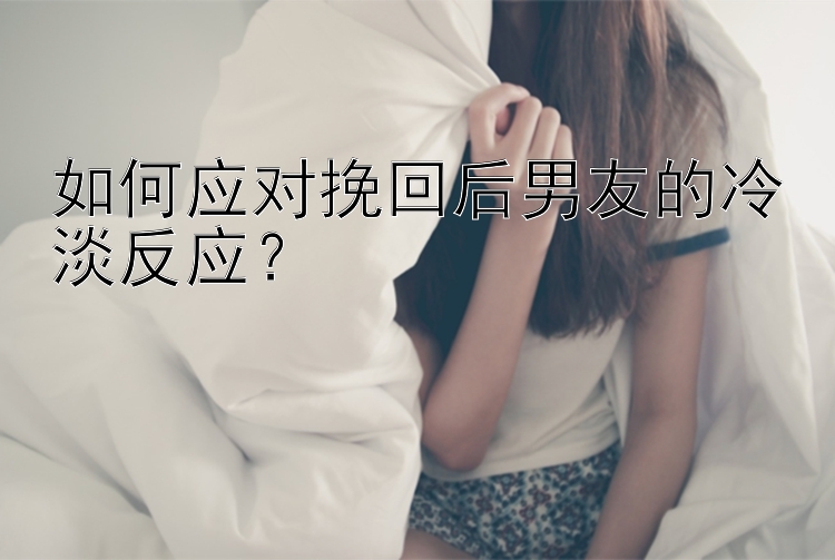 如何应对挽回后男友的冷淡反应？