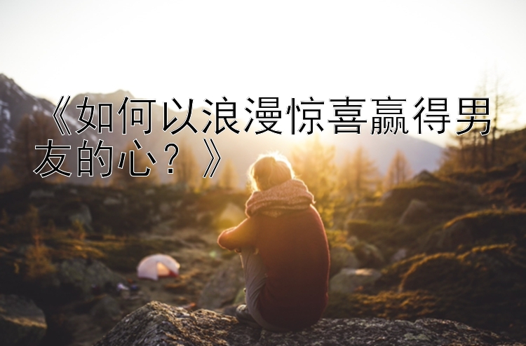 《如何以浪漫惊喜赢得男友的心？》