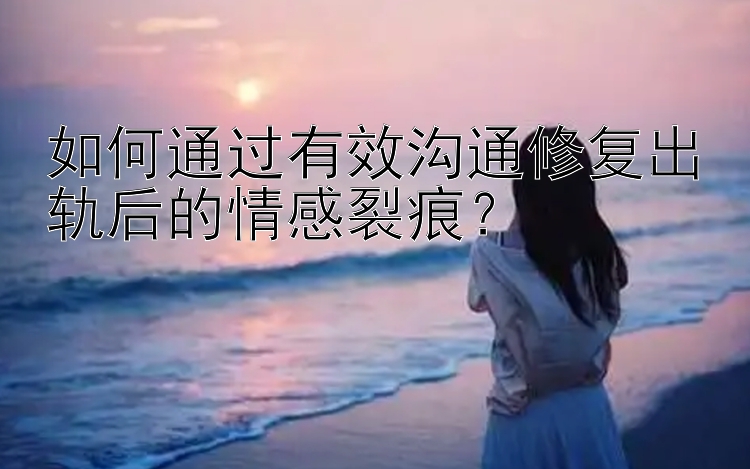 如何通过有效沟通修复出轨后的情感裂痕？