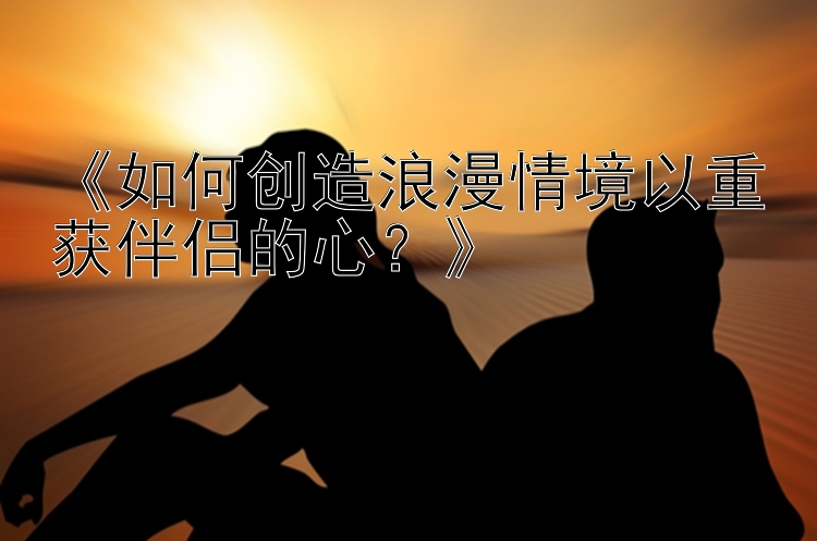 《如何创造浪漫情境以重获伴侣的心？》