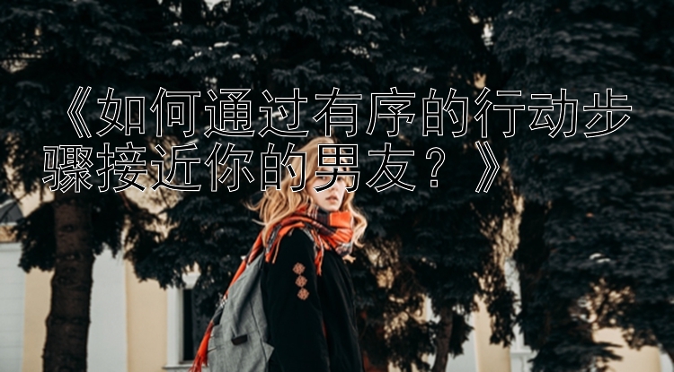 《如何通过有序的行动步骤接近你的男友？》