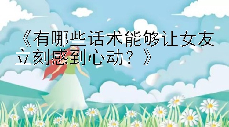 《有哪些话术能够让女友立刻感到心动？》