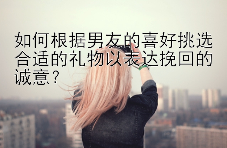 如何根据男友的喜好挑选合适的礼物以表达挽回的诚意？